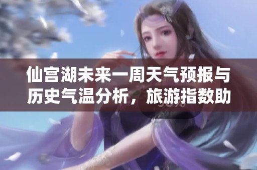仙宫湖未来一周天气预报与历史气温分析，旅游指数助您合理安排行程