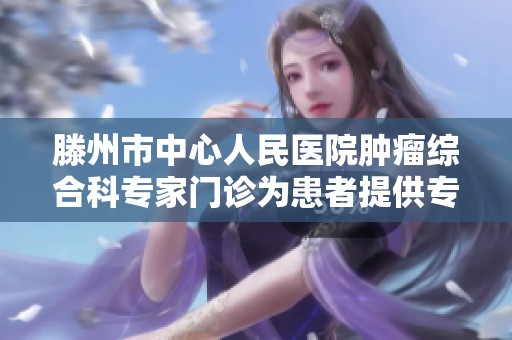 滕州市中心人民医院肿瘤综合科专家门诊为患者提供专业诊疗服务与健康支持