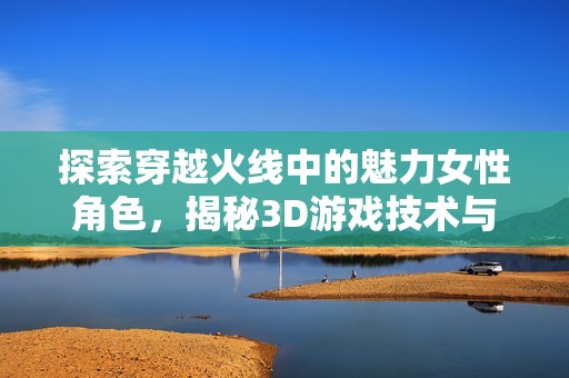 探索穿越火线中的魅力女性角色，揭秘3D游戏技术与角色设计的完美结合