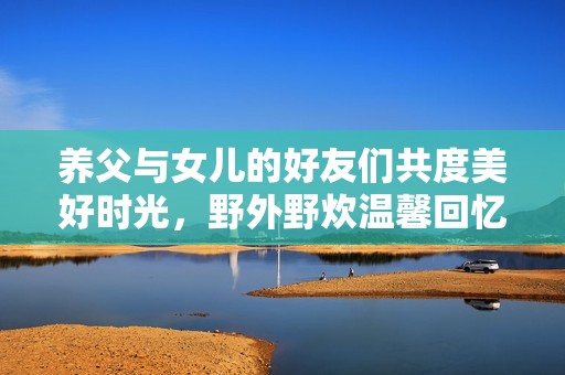 养父与女儿的好友们共度美好时光，野外野炊温馨回忆润心田