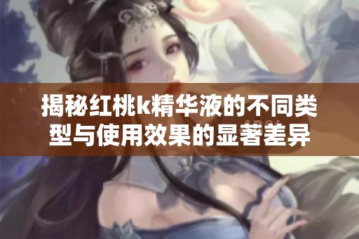 揭秘红桃k精华液的不同类型与使用效果的显著差异