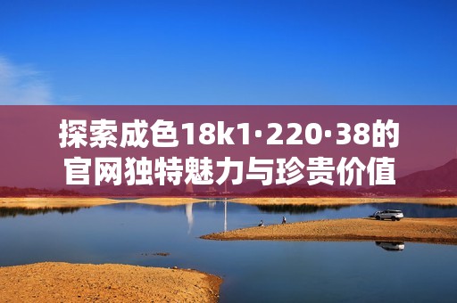 探索成色18k1·220·38的官网独特魅力与珍贵价值
