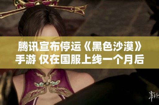腾讯宣布停运《黑色沙漠》手游 仅在国服上线一个月后做出决定