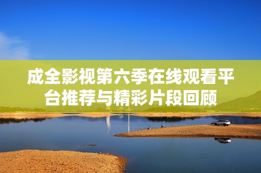 成全影视第六季在线观看平台推荐与精彩片段回顾