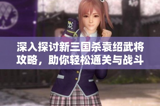 深入探讨新三国杀袁绍武将攻略，助你轻松通关与战斗策略解析