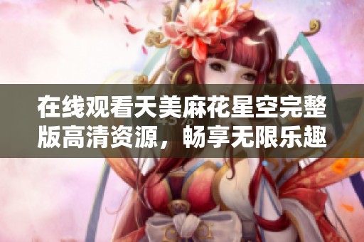 在线观看天美麻花星空完整版高清资源，畅享无限乐趣
