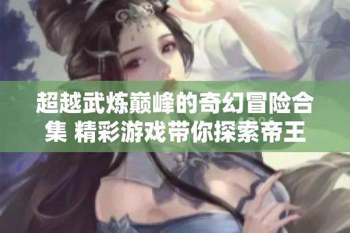 超越武炼巅峰的奇幻冒险合集 精彩游戏带你探索帝王传奇的全新境界
