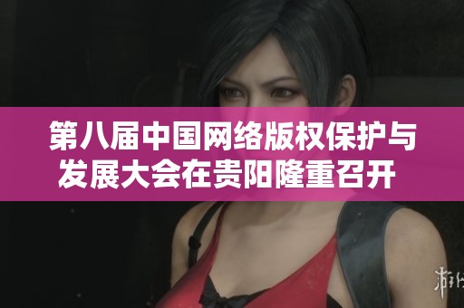 第八届中国网络版权保护与发展大会在贵阳隆重召开 关注数字时代版权新挑战