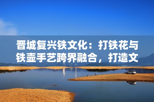 晋城复兴铁文化：打铁花与铁壶手艺跨界融合，打造文旅新兴IP新形象
