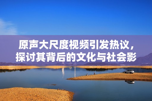 原声大尺度视频引发热议，探讨其背后的文化与社会影响