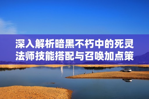 深入解析暗黑不朽中的死灵法师技能搭配与召唤加点策略攻略