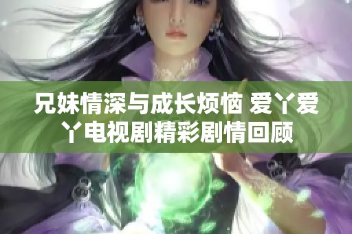 兄妹情深与成长烦恼 爱丫爱丫电视剧精彩剧情回顾