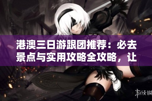港澳三日游跟团推荐：必去景点与实用攻略全攻略，让你的旅行更加丰富精彩