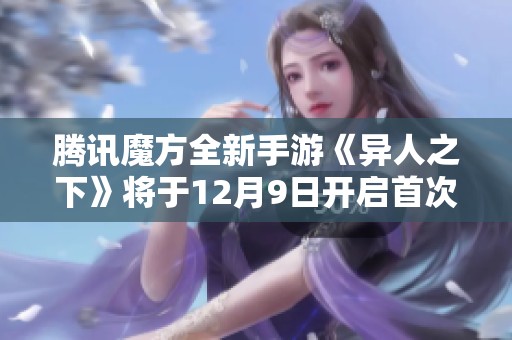 腾讯魔方全新手游《异人之下》将于12月9日开启首次测试，期待玩家参与体验