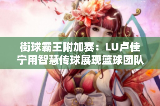 街球霸王附加赛：LU卢佳宁用智慧传球展现篮球团队合作与魅力之美