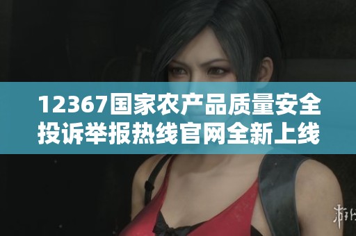 12367国家农产品质量安全投诉举报热线官网全新上线