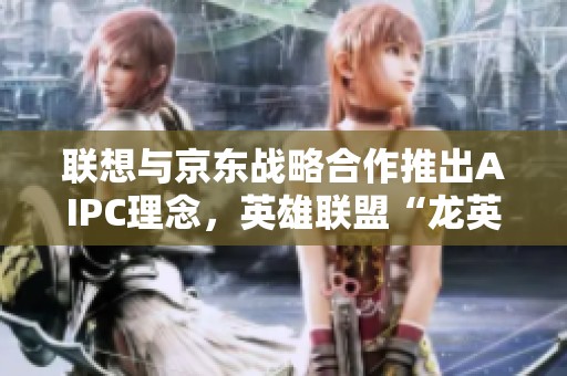 联想与京东战略合作推出AIPC理念，英雄联盟“龙英杯”赛事盛大开启引燃电竞热潮