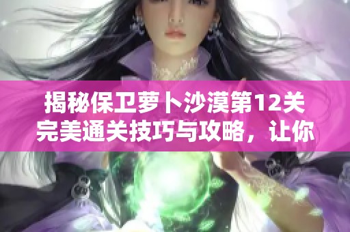 揭秘保卫萝卜沙漠第12关完美通关技巧与攻略，让你轻松战胜挑战