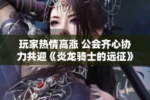 玩家热情高涨 公会齐心协力共迎《炎龙骑士的远征》内测盛大开启