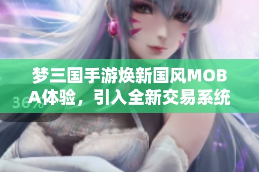 梦三国手游焕新国风MOBA体验，引入全新交易系统带你畅享游戏乐趣