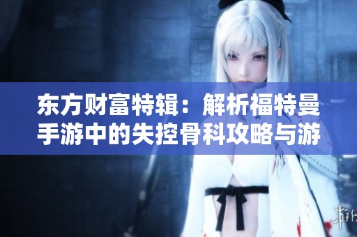 东方财富特辑：解析福特曼手游中的失控骨科攻略与游戏策略秘籍