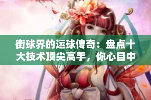 街球界的运球传奇：盘点十大技术顶尖高手，你心目中的绝对冠军是谁呢