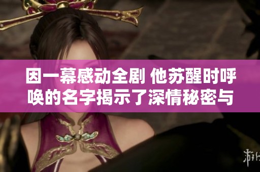 因一幕感动全剧 他苏醒时呼唤的名字揭示了深情秘密与真相