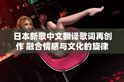 日本新歌中文翻译歌词再创作 融合情感与文化的旋律