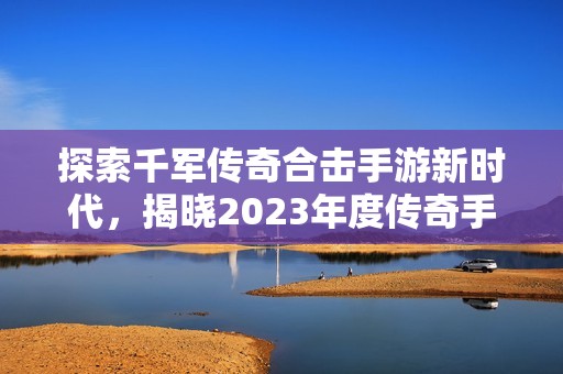 探索千军传奇合击手游新时代，揭晓2023年度传奇手游排行榜前列佳作