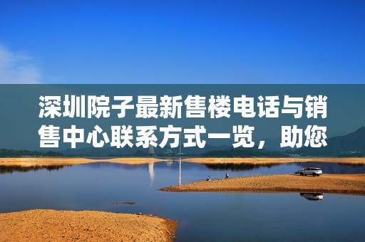 深圳院子最新售楼电话与销售中心联系方式一览，助您轻松了解项目情况与咨询服务
