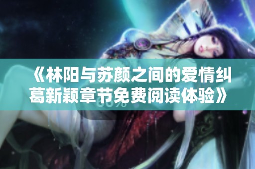 《林阳与苏颜之间的爱情纠葛新颖章节免费阅读体验》