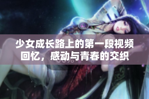 少女成长路上的第一段视频回忆，感动与青春的交织