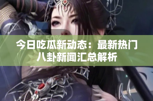 今日吃瓜新动态：最新热门八卦新闻汇总解析