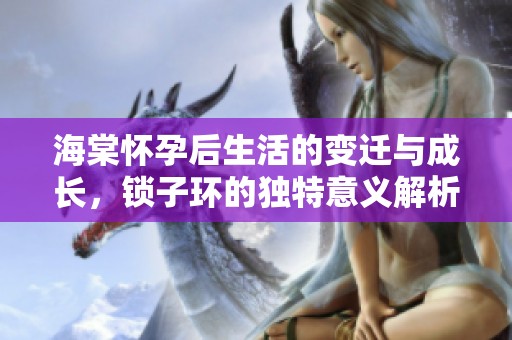 海棠怀孕后生活的变迁与成长，锁子环的独特意义解析