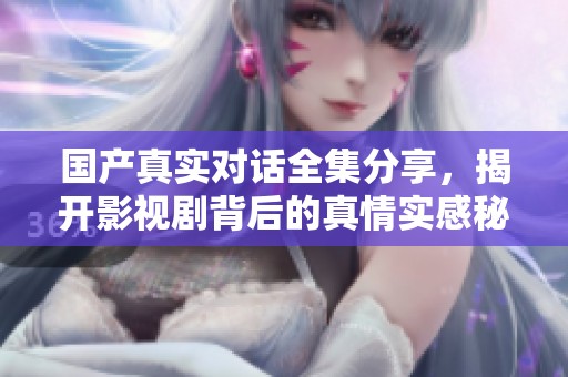 国产真实对话全集分享，揭开影视剧背后的真情实感秘诀