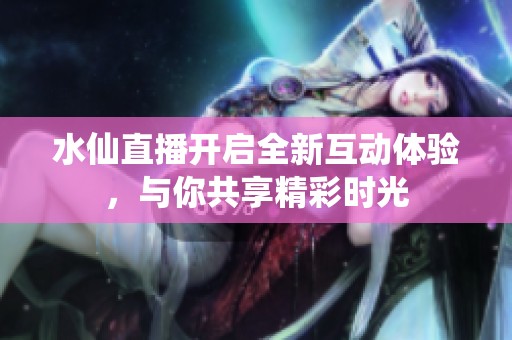 水仙直播开启全新互动体验，与你共享精彩时光