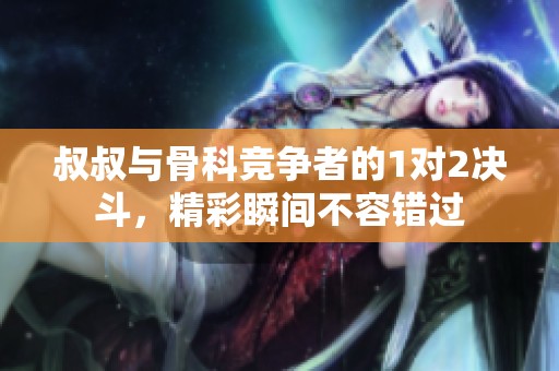 叔叔与骨科竞争者的1对2决斗，精彩瞬间不容错过
