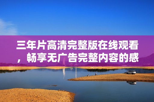 三年片高清完整版在线观看，畅享无广告完整内容的感受