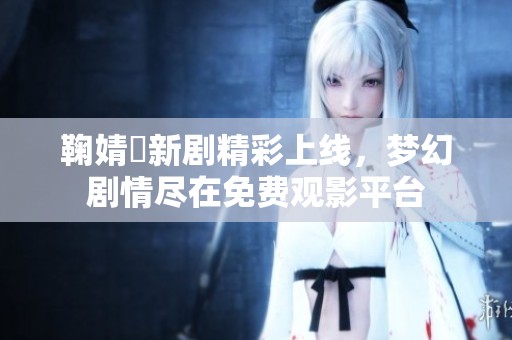 鞠婧祎新剧精彩上线，梦幻剧情尽在免费观影平台