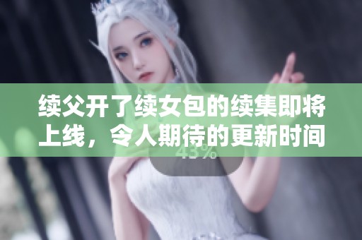 续父开了续女包的续集即将上线，令人期待的更新时间揭晓