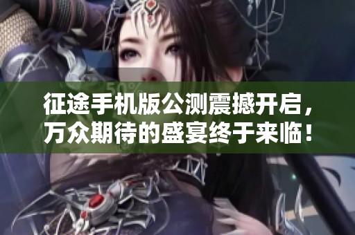征途手机版公测震撼开启，万众期待的盛宴终于来临！