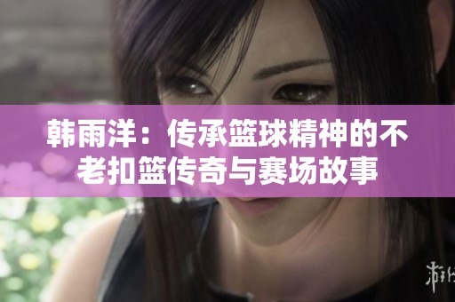 韩雨洋：传承篮球精神的不老扣篮传奇与赛场故事