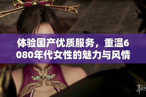 体验国产优质服务，重温6080年代女性的魅力与风情