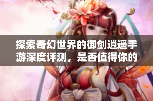 探索奇幻世界的御剑逍遥手游深度评测，是否值得你的时间投入