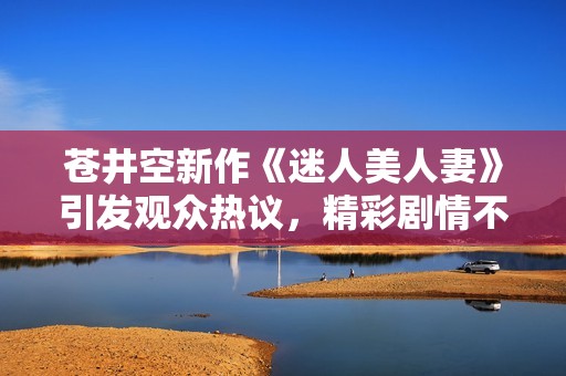 苍井空新作《迷人美人妻》引发观众热议，精彩剧情不容错过