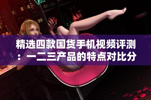 精选四款国货手机视频评测：一二三产品的特点对比分析