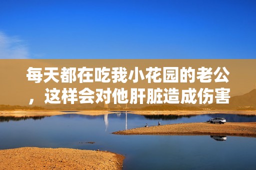 每天都在吃我小花园的老公，这样会对他肝脏造成伤害吗