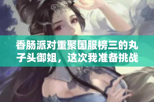 香肠派对重聚国服榜三的丸子头御姐，这次我准备挑战火箭筒了
