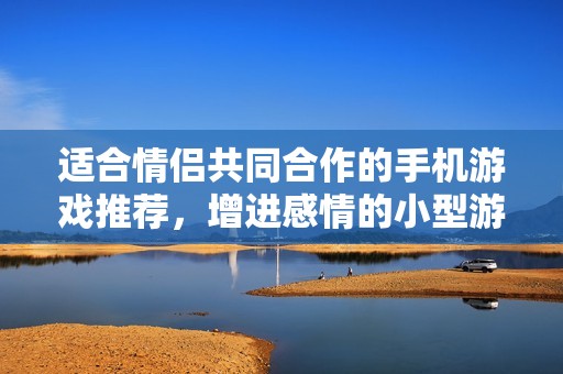适合情侣共同合作的手机游戏推荐，增进感情的小型游戏合集