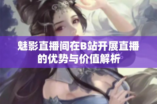 魅影直播间在B站开展直播的优势与价值解析